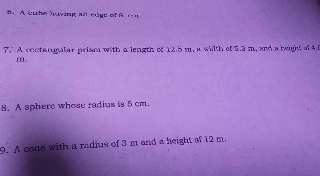 A cube having an edge of 8 cm. 
7. A rectangular prism with a length of 12.5 m, a width of 5.3 m, and a height of 4.f
m. 
8. A sphere whose radius is 5 cm. 
9. A cone with a radius of 3 m and a height of 12 m.'