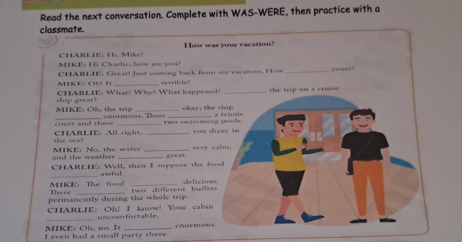 Read the next conversation. Complete with WAS-WERE, then practice with a 
classmate. 
How wa 
CHARLIE: Hi, Mike! 
MIKE: Hi Charlie, how are you? 
CHARLIE: Great! Just coming back from 
MIKE: Oh! I _terrible! 
CHARLIE: What? Why? What happene 
ship great? 
MIKE: Oh, the trip _okay; the 
_enormous. There _ 
court and there _two swimmin 
CHARLIE: All right, _you d 
the sea? 
MIKE: No, the water _very 
and the weather _great. 
CHARLIE: Well, then I suppose the fo 
_awful. 
MIKE: The food _deliciou 
There _two different buffet 
permanently during the whole trip. 
CHARLIE: Oh! I know! Your cabin 
_uncomfortable. 
MIKE: Oh, no. It _enormous 
I even had a small party there.