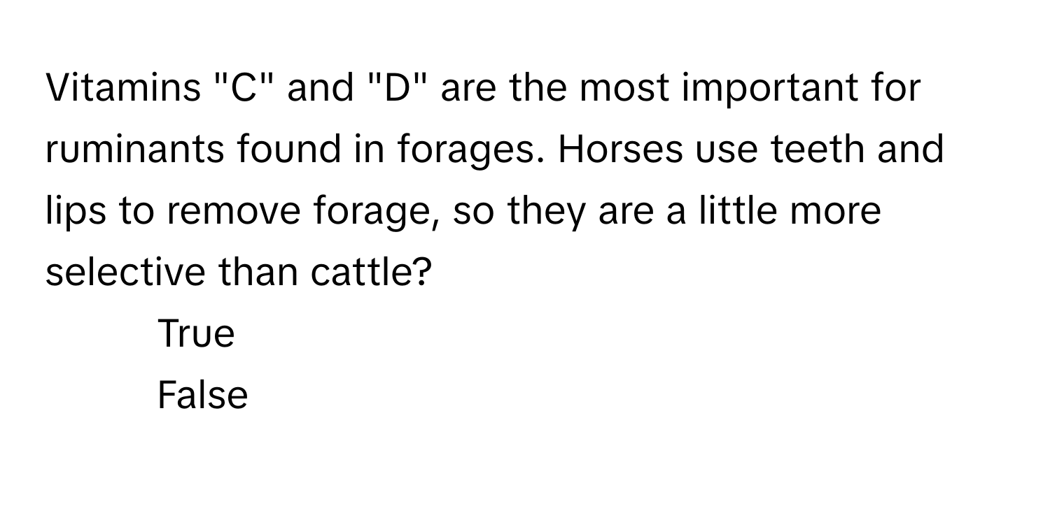 Vitamins "C" and "D" are the most important for ruminants found in forages. Horses use teeth and lips to remove forage, so they are a little more selective than cattle?

1) True
2) False