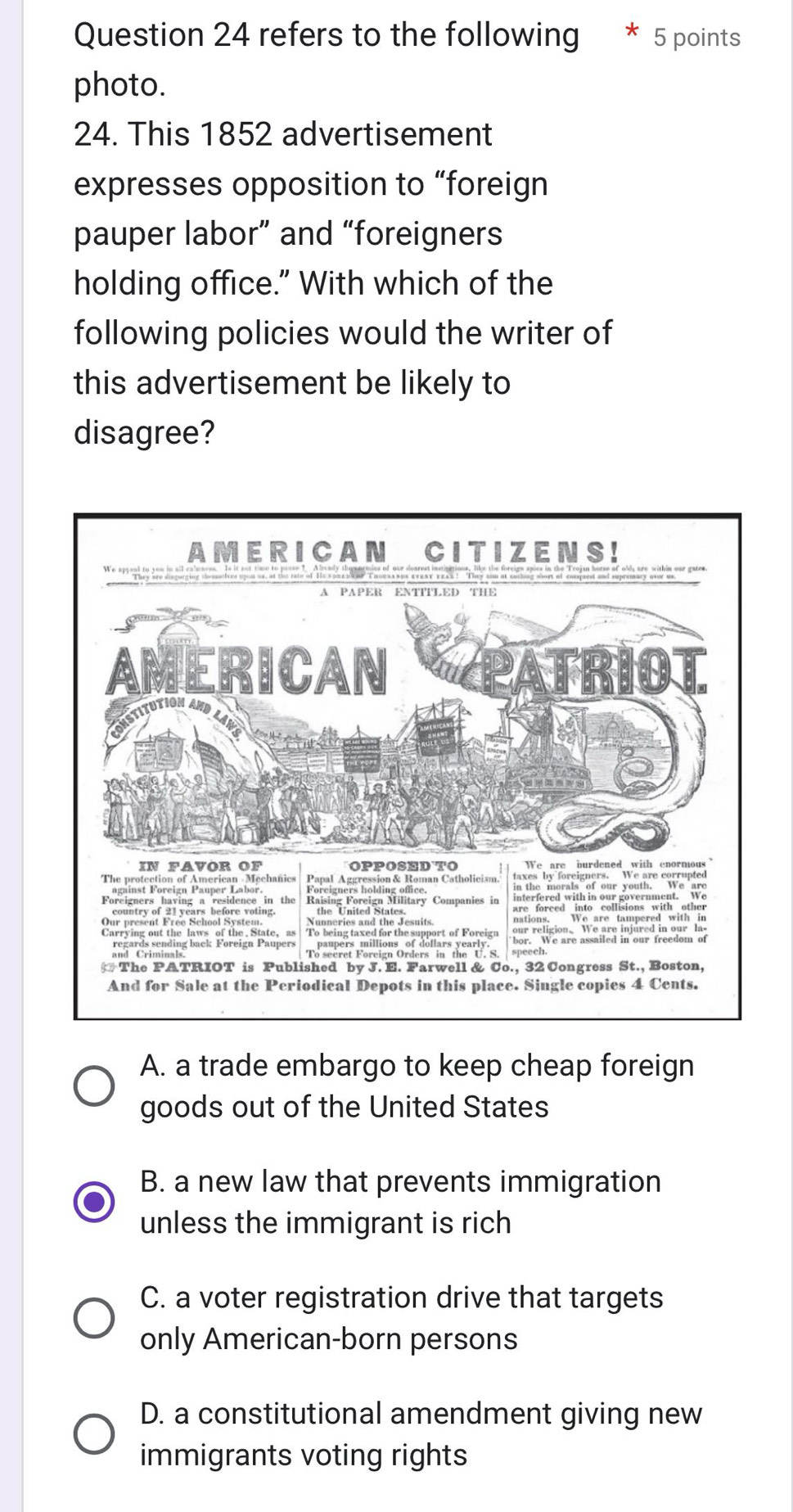 refers to the following * 5 points
photo.
24. This 1852 advertisement
expresses opposition to “foreign
pauper labor” and “foreigners
holding office." With which of the
following policies would the writer of
this advertisement be likely to
disagree?
A. a trade embargo to keep cheap foreign
goods out of the United States
B. a new law that prevents immigration
unless the immigrant is rich
C. a voter registration drive that targets
only American-born persons
D. a constitutional amendment giving new
immigrants voting rights