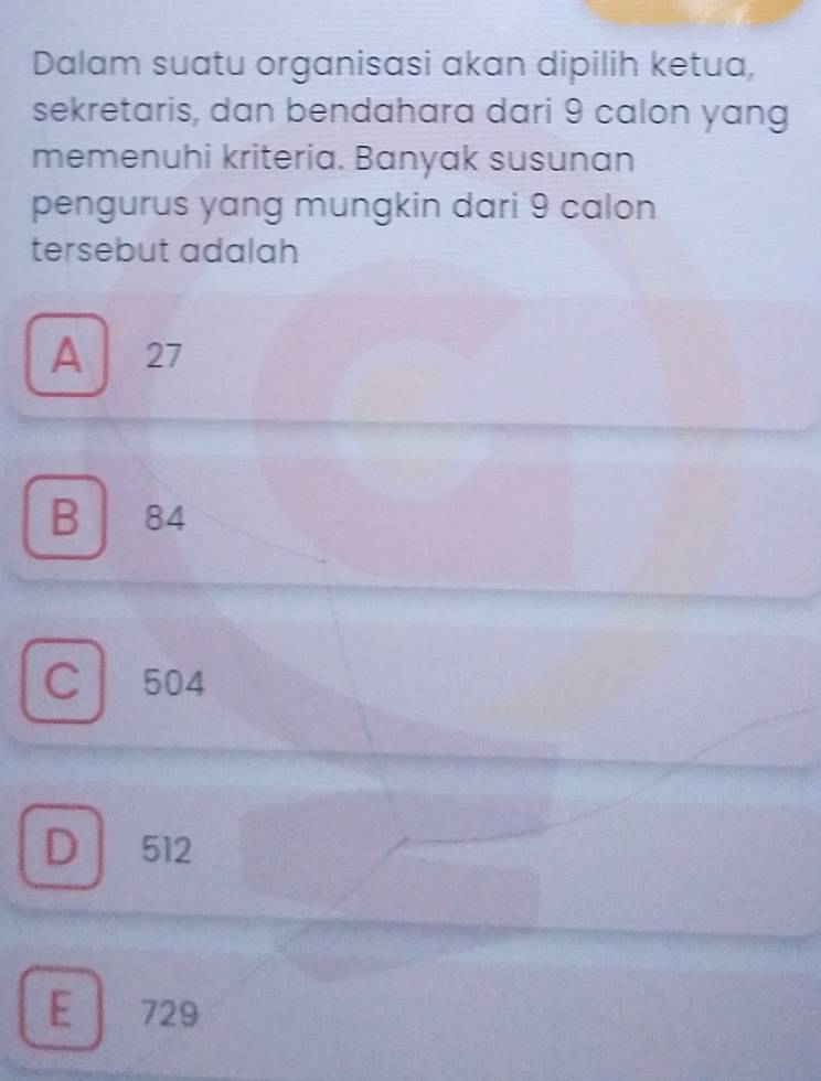 Dalam suatu organisasi akan dipilih ketua,
sekretaris, dan bendahara dari 9 calon yang
memenuhi kriteria. Banyak susunan
pengurus yang mungkin dari 9 calon
tersebut adalah
A 27
B 84
C l 504
D 512
E 729