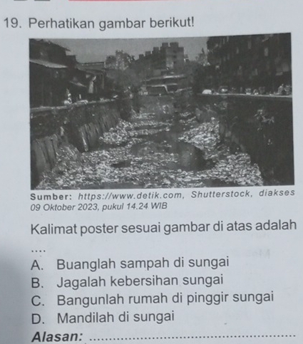 Perhatikan gambar berikut!
Sumber:https://www.detik.com, Shutterstock,diakses
09 Oktober 2023, pukul 14.24 WIB
Kalimat poster sesuai gambar di atas adalah
…
A. Buanglah sampah di sungai
B. Jagalah kebersihan sungai
C. Bangunlah rumah di pinggir sungai
D. Mandilah di sungai
Alasan:_