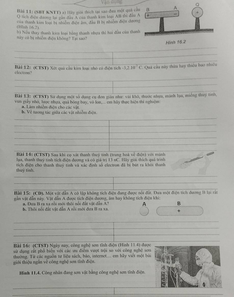 (SBT KNTT) a) Hãy giải thích tại sao đưa một quả cầ
Q tích điện dương lại gân đầu A cua thanh kim loại AB thì đầu 
của thanh kim loại bị nhiễm điện âm, đầu B bị nhiễm điện dươn
(Hlnh 16.2).
b) Nếu thay thanh kim loại bằng thanh nhựa thì hai đầu của than
này có bị nhiễm điện không? Tại sao?
_
_
_
Bài 12: (CTST) Xét quả cầu kim loại nhỏ có điện tích -3,2.10^(-7)C.  Quả cầu này thừa hay thiều bao nhiều
_
electron?
_
Bài 13: (CTST) Sử dụng một số dụng cụ đơn giản như: vải khô, thước nhựa, mánh lụa, miếng thuỷ tinh,
vun giầy nhỏ, lược nhựa, quả bóng bay, vỏ lon,... em hãy thực hiện thí nghiệm:
a. Làm nhiễm điện cho các vật.
b. Về tương tác giữa các vật nhiễm điện.
_
_
_
_
_
_
_
_
_
_
_
Bài 14: (CTST) Sau khi cọ xát thanh thuỳ tinh (trung hoà vhat overline overline C điện) với mảnh
lua, thanh thuỷ tinh tích điện dương và có giá trị 13 nC. Hãy giải thích quá trình
tích điện cho thanh thuỷ tinh và xác định số electron đã bị bứt ra khôi thanh
_
thuỷ tinh.
_
_
_
Bài 15: (CD). Một vật dẫn A cô lập không tích điện đang được nổi đất. Đưa một điện tích dương B lại rất
gần vật dẫn này. Vật dẫn A được tích điện dương, âm hay không tích điện khi:
a. Đưa B ra xa rồi mới thôi nối đất vật dẫn A? A B
b. Thôi nối đất vật dẫn A rồi mới đưa B ra xa.
×
_
_
_
_
_
Bài 16: (CTST) Ngày nay, công nghệ sơn tĩnh điện (Hình 11.4) được
sử dụng rất phổ biến với các ưu điểm vượt trội so với công nghệ sơn
thường. Từ các nguồn tư liệu sách, báo, internet.... em hãy viết một bài
giới thiệu ngắn về công nghệ sơn tĩnh điện.
ình 11.4. Công nhân đang sơn vật bằng công nghệ sơn tĩnh điện.
_
_