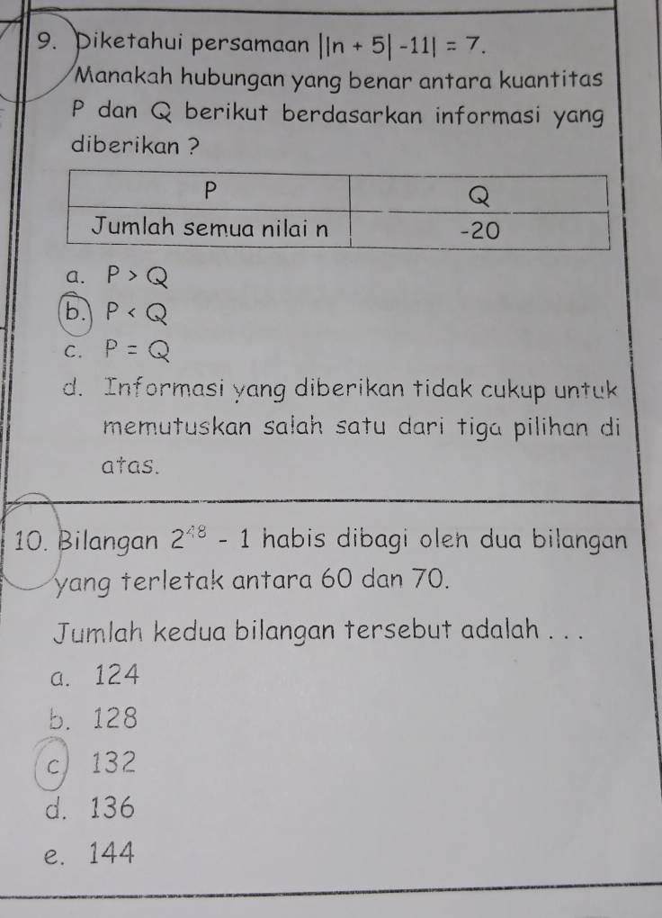 Piketahui persamaan ||n+5|-11|=7. 
Manakah hubungan yang benar antara kuantitas
P dan Q berikut berdasarkan informasi yang
diberikan ?
a. P>Q
b. P
C. P=Q
d. Informasi yang diberikan tidak cukup untuk
memutuskan sałah satu dari tiga pilihan di
atas.
10. Bilangan 2^(48)-1 habis dibagi olen dua bilangan 
yang terletak antara 60 dan 70.
Jumlah kedua bilangan tersebut adalah . . .
a. 124
b. 128
c 132
d. 136
e. 144