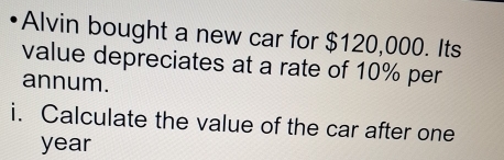 Alvin bought a new car for $120,000. Its 
value depreciates at a rate of 10% per 
annum. 
i. Calculate the value of the car after one 
year