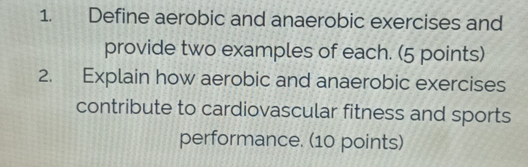 Define aerobic and anaerobic exercises and 
provide two examples of each. (5 points) 
2. Explain how aerobic and anaerobic exercises 
contribute to cardiovascular fitness and sports 
performance. (10 points)