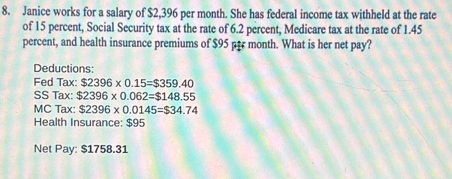 Janice works for a salary of $2,396 per month. She has federal income tax withheld at the rate 
of 15 percent, Social Security tax at the rate of 6.2 percent, Medicare tax at the rate of 1.45
percent, and health insurance premiums of $95 per month. What is her net pay? 
Deductions: 
Fed Tax: $2396* 0.15=$359.40
SS Tax: $2396* 0.062=$148.55
MC Tax: $2396* 0.0145=$34.74
Health Insurance: $95
Net Pay: $1758.31