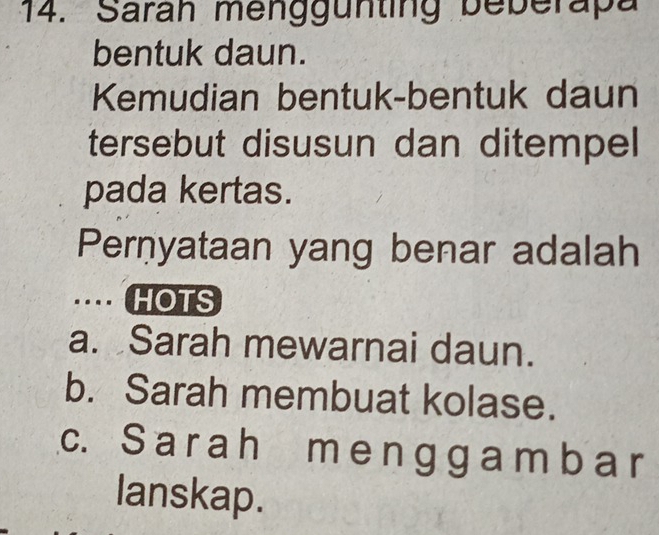 Sarah menggünting beberapa
bentuk daun.
Kemudian bentuk-bentuk daun
tersebut disusun dan ditempel
pada kertas.
Pernyataan yang benar adalah
… HOTS
a. Sarah mewarnai daun.
b. Sarah membuat kolase.
c. S a r ah m e n gg a m b a r
lanskap.