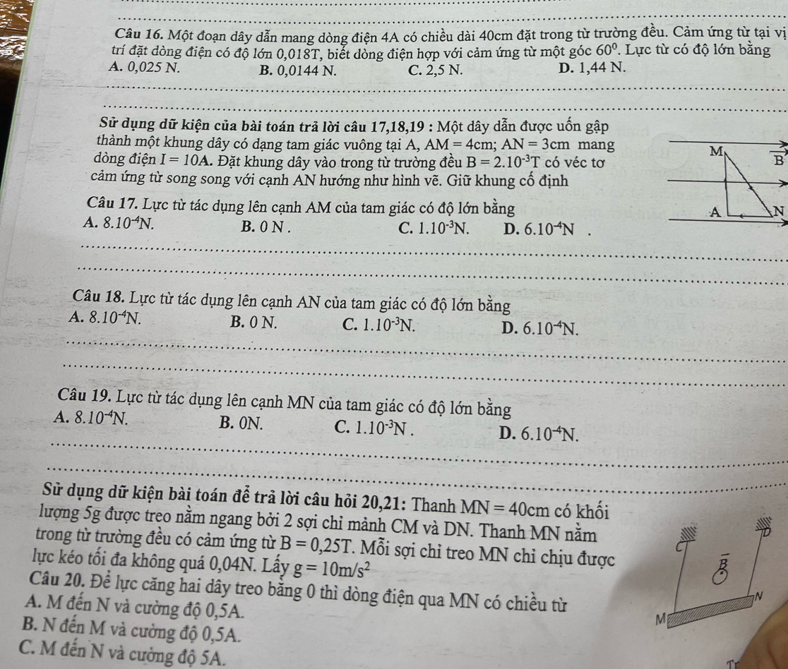 Một đoạn dây dẫn mang dòng điện 4A có chiều dài 40cm đặt trong từ trường đều. Cảm ứng từ tại vị
trí đặt dòng điện có độ lớn 0,018T, biết dòng điện hợp với cảm ứng từ một góc 60°. Lực từ có độ lớn bằng
A. 0,025 N. B. 0,0144 N. C. 2,5 N. D. 1,44 N.
Sử dụng dữ kiện của bài toán trả lời câu 17,18,19 : Một dây dẫn được uốn gập
thành một khung dây có dạng tam giác vuông tại A, AM=4cm;AN=3cm mang
dòng điện I=10A A. Đặt khung dây vào trong từ trường đều B=2.10^(-3)T có véc tơ
cảm ứng từ song song với cạnh AN hướng như hình vẽ. Giữ khung cố định
Câu 17. Lực từ tác dụng lên cạnh AM của tam giác có độ lớn bằng
A. 8.10^(-4)N. B. 0 N . C. 1.10^(-3)N. D. 6.10^(-4)N.
Câu 18. Lực từ tác dụng lên cạnh AN của tam giác có độ lớn bằng
A. 8.10^(-4)N. B. 0 N. C. 1.10^(-3)N. D. 6.10^(-4)N.
Câu 19. Lực từ tác dụng lên cạnh MN của tam giác có độ lớn bằng
A. 8.10^(-4)N. B. 0N. C. 1.10^(-3)N. D. 6.10^(-4)N.
Sử dụng dữ kiện bài toán để trả lời câu hỏi 20,21: Thanh MN=40cm có khối
lượng 5g được trẹo nằm ngang bởi 2 sợi chỉ mảnh CM và DN. Thanh MN nằm
trong từ trường đều có cảm ứng từ B=0,25T *. Mỗi sợi chỉ treo MN chỉ chịu được
lực kéo tối đa không quá 0,04N. Lấy g=10m/s^2
Câu 20. Để lực căng hai dây treo bằng 0 thì dòng điện qua MN có chiều từ
N
A. M đến N và cường độ 0,5A.
M
B. N đến M và cường độ 0,5A.
C. M đến N và cường độ 5A.
Tr