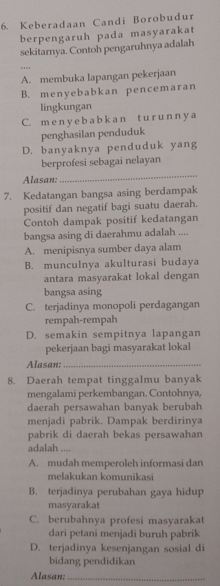 Keberadaan Candi Borobudur
berpengaruh pada masyarakat
sekitarnya. Contoh pengaruhnya adalah
A. membuka lapangan pekerjaan
B. menyebabkan pencemaran
lingkungan
C. m e n y e b a b k a n t u r u n n y a
penghasilan penduduk
D. banyaknya penduduk yang
berprofesi sebagai nelayan
Alasan:
_
7. Kedatangan bangsa asing berdampak
positif dan negatif bagi suatu daerah.
Contoh dampak positif kedatangan
bangsa asing di daerahmu adalah ....
A. menipisnya sumber daya alam
B. munculnya akulturasi budaya
antara masyarakat lokal dengan
bangsa asing
C. terjadinya monopoli perdagangan
rempah-rempah
D. semakin sempitnya lapangan
pekerjaan bagi masyarakat lokal
Alasan:_
8. Daerah tempat tinggalmu banyak
mengalami perkembangan. Contohnya,
daerah persawahan banyak berubah
menjadi pabrik. Dampak berdirinya
pabrik di daerah bekas persawahan
adalah ....
A. mudah memperoleh informasi dan
melakukan komunikasi
B. terjadinya perubahan gaya hidup
masyarakat
C. berubahnya profesi masyarakat
dari petani menjadi buruh pabrik
D. terjadinya kesenjangan sosial di
bidang pendidikan
Alasan:_