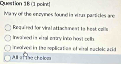 Many of the enzymes found in virus particles are
Required for viral attachment to host cells
Involved in viral entry into host cells
Involved in the replication of viral nucleic acid
All of the choices