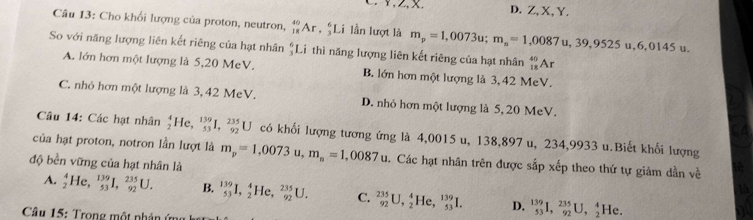 Y,Z,x. D. Z,X, Y.
Câu 13: Cho khối lượng của proton, neutron, _(18)^(40)Ar,_3^(6Li lần lượt là m_p)=1,0073u;m_n=1,0087u,39,9525u,6,0145u.
So với năng lượng liên kết riêng của hạt nhân beginarrayr 6 3endarray Li thì năng lượng liên kết riêng của hạt nhân _(18)^(40)Ar
A. lớn hơn một lượng là 5,20 MeV. B. lớn hơn một lượng là 3, 42 MeV.
C. nhỏ hơn một lượng là 3, 42 MeV. D. nhỏ hơn một lượng là 5, 20 MeV.
Câu 14: Các hạt nhân _2^(4He,_(53)^(139)I,_(92)^(235)U có khối lượng tương ứng là 4,0015 u, 138,897 u, 234,9933 u.Biết khối lượng
của hạt proton, notron lần lượt là m_p)=1,0073u,m_n=1,0087u. Các hạt nhân trên được sắp xếp theo thứ tự giảm dần về
độ bền vững của hạt nhân là
A. _2^(4He,_(53)^(139)I,_(92)^(235)U. B. _(53)^(139)I,_2^4He,_(92)^(235)U.
C. _(92)^(235)U,_2^4He,_(53)^(139)I.
D. ^139)_53I,_(92)^(235)U,_2^4He.
Câu 15: Trong một nhản ứr