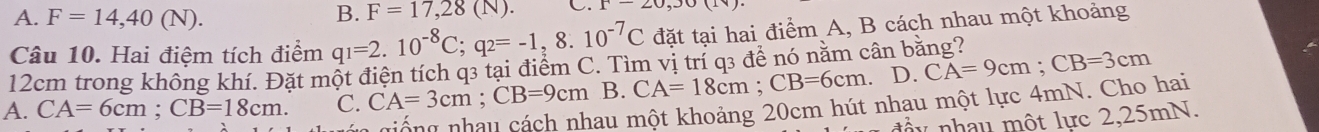 A. F=14,40(N). B. F=17,28(N). C. x-20,30(11)
Câu 10. Hai điệm tích điểm q_1=2.10^(-8)C; q_2=-1,8.10^(-7)C đặt tại hai điểm A, B cách nhau một khoảng
12cm trong không khí. Đặt một điện tích q3 tại điểm C. Tìm vị trí q3 đề nó năm cân bằng? CA=9cm; CB=3cm
A. CA=6cm; CB=18cm. C. CA=3cm; CB=9cm B. CA=18cm; CB=6cm. D.
lau một khoảng 20cm hút nhau một lực 4mN. Cho hai
n y nh u mộ t lực 2,25mN.