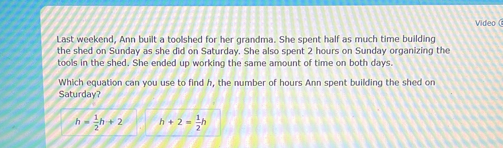 Video 
Last weekend, Ann built a toolshed for her grandma. She spent half as much time building 
the shed on Sunday as she did on Saturday. She also spent 2 hours on Sunday organizing the 
tools in the shed. She ended up working the same amount of time on both days. 
Which equation can you use to find h, the number of hours Ann spent building the shed on 
Saturday?
h= 1/2 h+2 h+2= 1/2 h