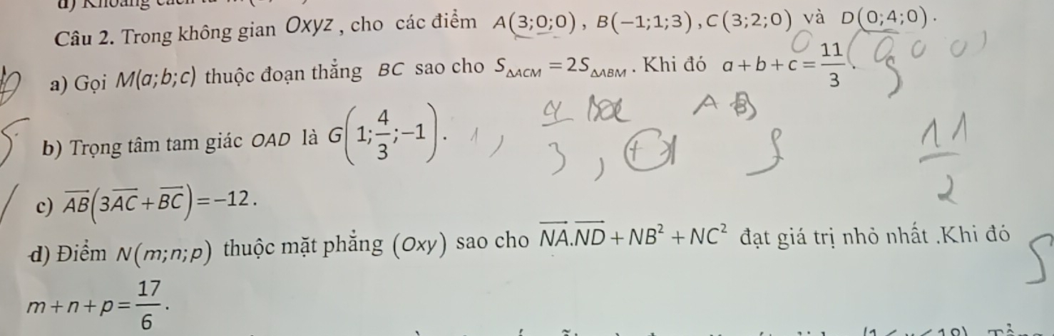 Khoang 
Câu 2. Trong không gian Oxyz , cho các điểm A(3;0;0), B(-1;1;3), C(3;2;0) và D(0;4;0). 
a) Gọi M(a;b;c) thuộc đoạn thắng BC sao cho S_△ ACM=2S_△ ABM. Khi đó a+b+c= 11/3 
b) Trọng tâm tam giác OAD là G(1; 4/3 ;-1). 
c) overline AB(3overline AC+overline BC)=-12. 
d) Điểm N(m;n;p) thuộc mặt phẳng (Oxy) sao cho vector NA.vector ND+NB^2+NC^2 đạt giá trị nhỏ nhất .Khi đó
m+n+p= 17/6 .