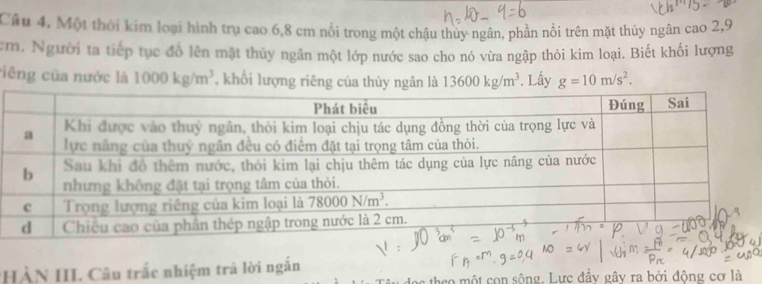 Câu 4, Một thời kim loại hình trụ cao 6,8 cm nổi trong một chậu thủy ngân, phần nổi trên mặt thủy ngân cao 2,9
cm. Người ta tiếp tục đồ lên mặt thủy ngân một lớp nước sao cho nó vừa ngập thỏi kim loại. Biết khối lượng
ciêng của nước là 1000kg/m^3 , khối lượng riêng của thủy ngân là 13600kg/m^3. Lấy g=10m/s^2.
*HÀN HI. Câu trắc nhiệm trả lời ngắn
theo một con sông. Lực đầy gây ra bởi động cơ là