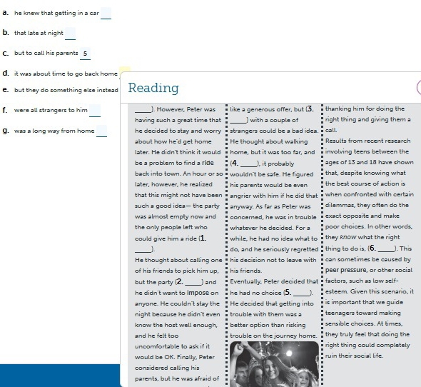 he knew that getting in a car
_
_
b. that late at night
C. but to call his parents 5
d  it was about time to go back home 
C. but they do something else instead Reading
_
f. were all strangers to him _). However, Peter was like a generous offer, but (3. thanking him for doing the
having such a great time that _) with a couple of right thing and giving them a
_
g. was a long way from home he decided to stay and worry strangers could be a bad idea. call.
about how he'd get home He thought about walking Results from recent research
later. He didn't think it would home, but it was too far, and involving teens between the
be a problem to find a ride (4._ ), it probably ages of 13 and 18 have shown
back into town. An hour or so wouldn't be safe. He figured that, despite knowing what
later, however, he realized his parents would be even  the  h e st course of action i 
that this might not have been angrier with him if he did that when confronted with certain
such a good idea—the party anyway. As far as Peter was dilemmas, they often do the
was almost empty now and concerned, he was in trouble exact opposite and make
the only people left who whatever he decided. For a poor choices. In other words,
could give him a ride (1. while, he had no idea what to they know what the right 
_). do, and he seriously regretted thing to do is, (6. _). This
He thought about calling one his decision not to leave with can sometimes be caused by
of his friends to pick him up, his friends. peer pressure, or other social
but the party (2._ ) and Eventually, Peter decided that factors, such as low self-
he didn't want to impose on he had no choice (5. _). esteem. Given this scenario, it
anyone. He couldn't stay the He decided that getting into is important that we quide 
night because he didn't even trouble with them was a teenagers toward making
know the host well enough, better option than risking sensible choices. At times,
and he felt too trouble on the journey home. they truly feel that doing the
uncomfortable to ask if it right thing could completely
would be OK. Finally, Peter ruin their social life.
considered calling his
parents, but he was afraid of