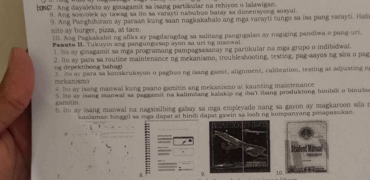 N7. Ang dayalekto ay ginagamit sa isang partikular na rehiyon o lalawigan.
8. Ang sosyolek ay tawag sa ito sa varayti nabubuo batay sa dimensyong sosyal.
9. Ang Panghihiram ay paraan kung saan nagkakahalo ang mga varayti tungo sa isa pang varayti. Halii
nito ay burger, pizza, at taco.
10. Ang Pagkakabit ng afiks ay pagdaragdag sa salitang pangngalan ay nagiging pandiwa o pang-uri
Panuto II. Tukuyin ang pangungusap ayon sa uri ng manwal.
1. Ito ay ginagamit sa mga programang pampagsasanay ng partikular na mga grupo o indibidwal.
2. Ito ay para sa routine maintenance ng mekanismo, troubleshooting, testing, pag-aayos ng sira o pag
ng depektibong bahagi
3. ito ay para sa konskruksyon o pagbuo ng isang gamit, alignment, calibration, testing at adjusting n
mekanismo
4. Ito ay isang manwal kung paano gamitin ang mekanismo at kaunting maintenance
5. Ito ay isang manwal sa paggamit na kalimitang kalakip ng iba’t ibang produktong binibili o binubu
gamitin.
6. Ito ay isang manwal na nagsisilbing gabay sa mga empleyado nang sa gayon ay magkaroon sila r
kaalaman hinggil sa mga dapat at hindi dapat gawin sa loob ng kompanyang pinapasukan.
7
8.
9
10