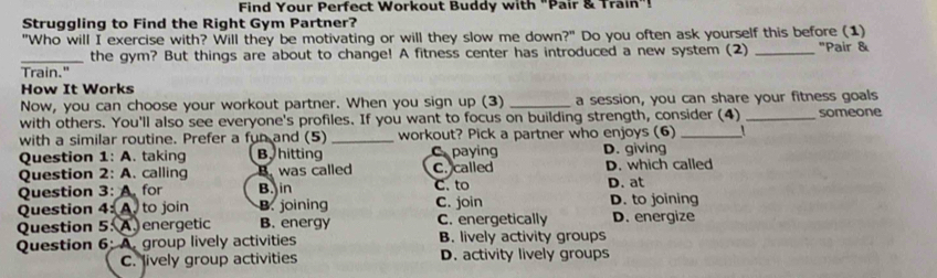 Find Your Perfect Workout Buddy with "Pair & Train"!
Struggling to Find the Right Gym Partner?
"Who will I exercise with? Will they be motivating or will they slow me down?" Do you often ask yourself this before (1) "Pair &
_the gym? But things are about to change! A fitness center has introduced a new system (2)
Train."
How It Works
Now, you can choose your workout partner. When you sign up (3) _a session, you can share your fitness goals
with others. You'll also see everyone's profiles. If you want to focus on building strength, consider (4) _someone
with a similar routine. Prefer a fun and (5) _workout? Pick a partner who enjoys (6) _1 
Question 1: A. taking By hitting C paying D. giving
Question 2: A. calling B. was called C. called D. which called
Question 3: A. for B. in C. to
Question 4: A. to join B. joining C. join D. at D. to joining
Question 5: A. energetic B. energy C. energetically D. energize
Question 6: A. group lively activities B. lively activity groups
C. lively group activities D. activity lively groups