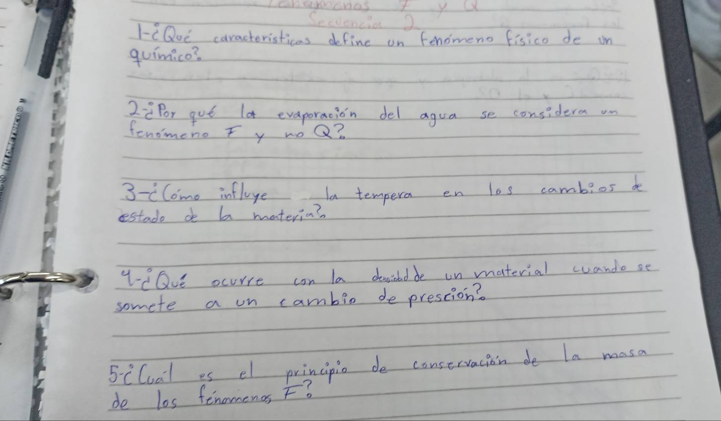 Secvencia 2 
I-eQoe caracteristicas define on fenomeno fisico de in 
quimico? 
2:2for gut lot evaporacion del agua se considera un 
fenomeno F y woQ? 
3 -clome influye 1n tempera en los cambios de 
estado de ba materia? 
cQve ocurre con la desidedde on material wandose 
somete a on cambio de prescion?
5-c° Cual es el principio de conservacion de la masa 
de los fenomenos F?