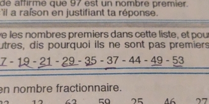 de affirme que 97 est un nombre premier. 
:'il a rafson en justifiant ta réponse. 
ve les nombres premiers dans cette liste, et pour 
utres, dis pourquoi ils ne sont pas premiers
7-19-21-_ 29-35-37-44-_ 49-53
en nombre fractionnaire.
50 25 46 77