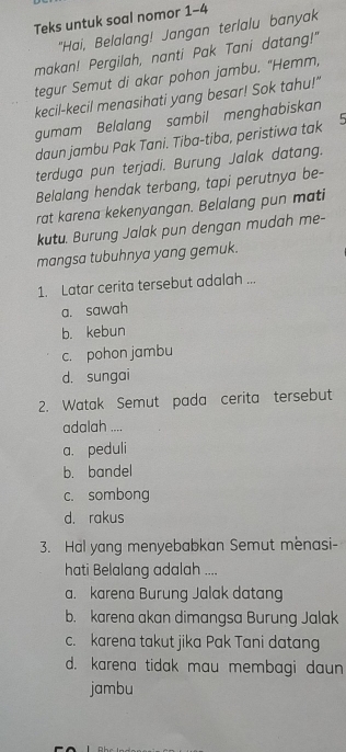 Teks untuk soal nomor 1-4
"Hai, Belalang! Jangan terlalu banyak
makan! Pergilah, nanti Pak Tani datang!"
tegur Semut di akar pohon jambu. "Hemm,
kecil-kecil menasihati yang besar! Sok tahu!"
gumam Belalang sambil menghabiskan
daun jambu Pak Tani. Tiba-tiba, peristiwa tak 5
terduga pun terjadi. Burung Jalak datang.
Belalang hendak terbang, tapi perutnya be-
rat karena kekenyangan. Belalang pun mati
kutu. Burung Jalak pun dengan mudah me-
mangsa tubuhnya yang gemuk.
1. Latar cerita tersebut adalah ...
a. sawah
b. kebun
c. pohon jambu
d. sungai
2. Watak Semut pada cerita tersebut
adalah ....
a. peduli
b. bandel
c. sombong
d. rakus
3. Hal yang menyebabkan Semut mènasi-
hati Belalang adalah ....
a. karena Burung Jalak datang
b. karena akan dimangsa Burung Jalak
c. karena takut jika Pak Tani datang
d. karena tidak mau membagi daun
jambu