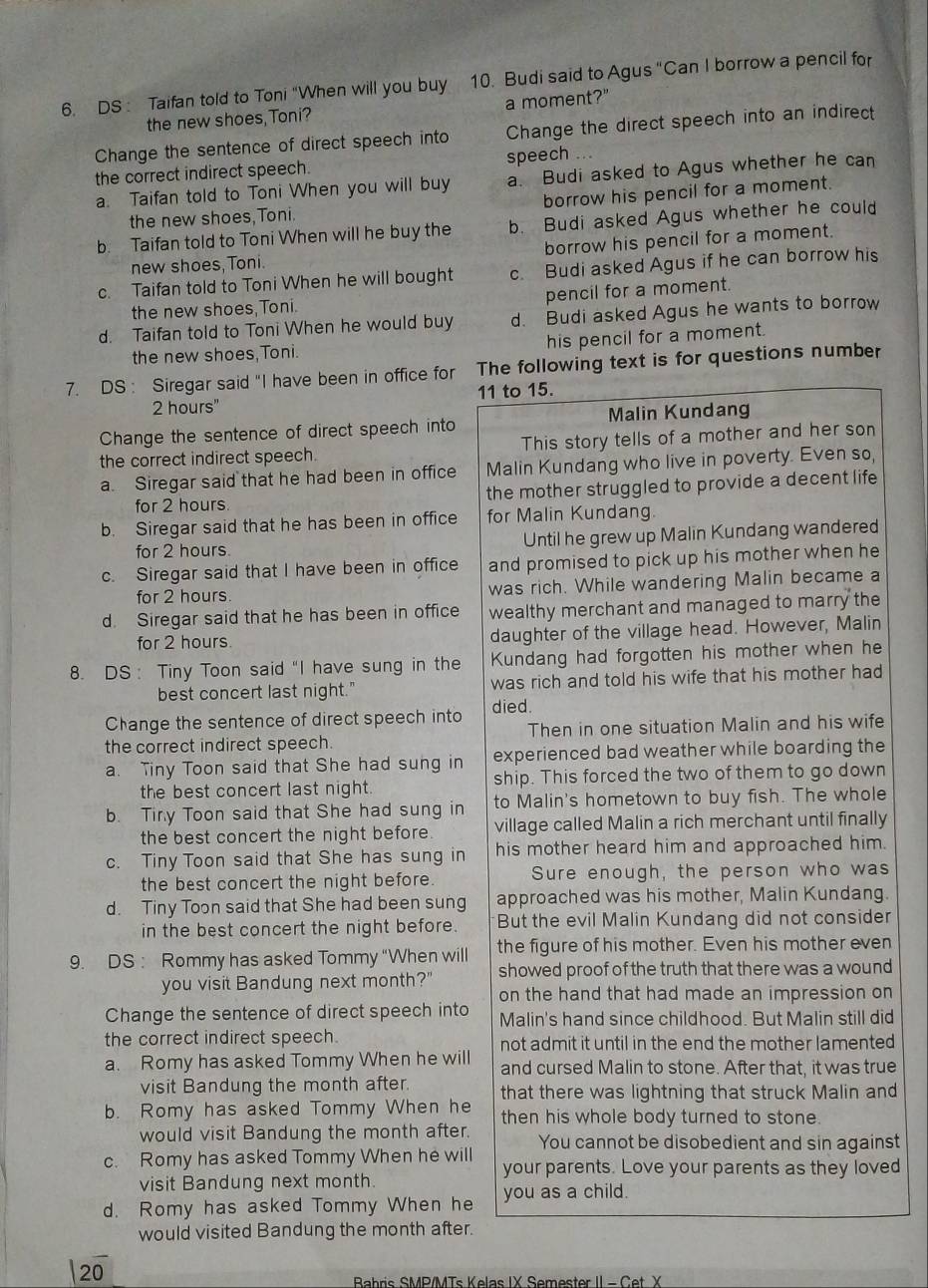 DS : Taifan told to Toni "When will you buy 10. Budi said to Agus "Can I borrow a pencil for
the new shoes Toni? a moment?"
Change the sentence of direct speech into Change the direct speech into an indirect
the correct indirect speech. speech
a. Taifan told to Toni When you will buy a. Budi asked to Agus whether he can
the new shoes,Toni. borrow his pencil for a moment.
b. Taifan told to Toni When will he buy the b. Budi asked Agus whether he could
new shoes, Toni borrow his pencil for a moment.
c. Taifan told to Toni When he will bought c. Budi asked Agus if he can borrow his
the new shoes Toni. pencil for a moment.
d. Taifan told to Toni When he would buy d. Budi asked Agus he wants to borrow
the new shoes,Toni. his pencil for a moment.
7. DS : Siregar said "I have been in office for The following text is for questions number
2 hours" 11 to 15.
Malin Kundang
Change the sentence of direct speech into
the correct indirect speech. This story tells of a mother and her son
a. Siregar said that he had been in office Malin Kundang who live in poverty. Even so,
for 2 hours. the mother struggled to provide a decent life
b. Siregar said that he has been in office for Malin Kundang.
for 2 hours Until he grew up Malin Kundang wandered
c. Siregar said that I have been in office and promised to pick up his mother when he
for 2 hours. was rich. While wandering Malin became a
d. Siregar said that he has been in office wealthy merchant and managed to marry the
for 2 hours. daughter of the village head. However, Malin
8. DS ： Tiny Toon said "I have sung in the Kundang had forgotten his mother when he
best concert last night." was rich and told his wife that his mother had
Change the sentence of direct speech into died.
the correct indirect speech. Then in one situation Malin and his wife
a. Tiny Toon said that She had sung in experienced bad weather while boarding the
the best concert last night. ship. This forced the two of them to go down
b. Tiry Toon said that She had sung in to Malin's hometown to buy fish. The whole
the best concert the night before village called Malin a rich merchant until finally
c. Tiny Toon said that She has sung in his mother heard him and approached him.
the best concert the night before. Sure enough, the person who was
d. Tiny Toon said that She had been sung approached was his mother, Malin Kundang.
in the best concert the night before. But the evil Malin Kundang did not consider
9. DS : Rommy has asked Tommy “When will the figure of his mother. Even his mother even
you visit Bandung next month?" showed proof of the truth that there was a wound
on the hand that had made an impression on
Change the sentence of direct speech into Malin's hand since childhood. But Malin still did
the correct indirect speech. not admit it until in the end the mother lamented
a. Romy has asked Tommy When he will and cursed Malin to stone. After that, it was true
visit Bandung the month after. that there was lightning that struck Malin and
b. Romy has asked Tommy When he then his whole body turned to stone.
would visit Bandung the month after. You cannot be disobedient and sin against
c. Romy has asked Tommy When he will your parents. Love your parents as they loved
visit Bandung next month.
d. Romy has asked Tommy When he you as a child.
would visited Bandung the month after.
20
Bahris SMP/MTs Kelas IX Semester II - Cet X