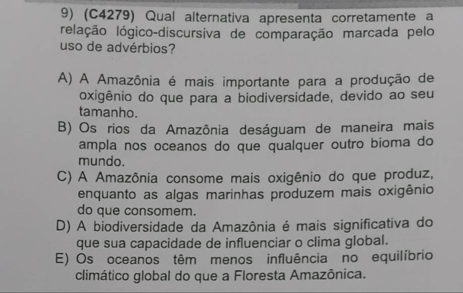 (C4279) Qual alternativa apresenta corretamente a
Ielação lógico-discursiva de comparação marcada pelo
uso de advérbios?
A) A Amazônia é mais importante para a produção de
oxigênio do que para a biodiversidade, devido ao seu
tamanho.
B) Os rios da Amazônia deságuam de maneira mais
ampla nos oceanos do que qualquer outro bioma do
mundo.
C) A Amazônia consome mais oxigênio do que produz,
enquanto as algas marinhas produzem mais oxigênio
do que consomem.
D) A biodiversidade da Amazônia é mais significativa do
que sua capacidade de influenciar o clima global.
E) Os oceanos têm menos influência no equilíbrio
climático global do que a Floresta Amazônica.