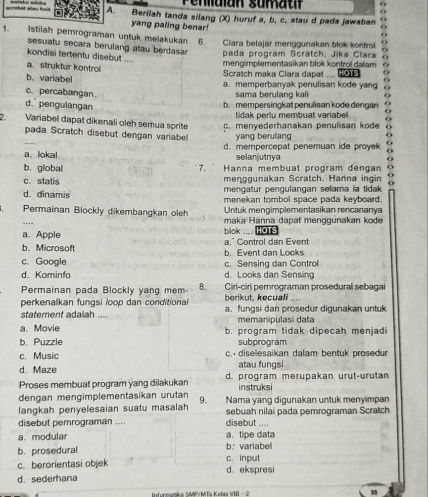 melalui adobe Penllaian sumatif
A.
acrobal alau foxit Berilah tanda silang (X) huruf a, b, c, atau d pada jawaban
yang paling benar!
1、 Istilah pemrograman untuk melakukan 6. Clara belajar menggunakan blok kontrol
      
sesuatu secara berulang atau berdasar pada program Scratch. Jika Clara
kondisi tertentu disebut ....
a. struktur kontrol
mengimplementasikan blok kontrol dalam
b. variabel
Scratch maka Clara dapat .... HOTS
a. memperbanyak penulisan kode yang
c. percabangan.
sama berulang kali
d. pengulangan
b. mempersingkat penulisan kode dengan
tidak perlu membuat variabel
2. Variabel dapat dikenali oleh semua sprite c. menyederhanakan penulisan kode
pada Scratch disebut dengan variabell yang berulang
…
d. mempercepat penemuan ide proyek  
a、 lokal selanjutnya 0
b. global 7.  Hanna membuat program dengan 0
c. statis menggunakan Scratch. Hanna ingin
d. dinamis mengatur pengulangan selama ia tidak
menekan tombol space pada keyboard.
Permainan Blockly dikembangkan oleh Untuk mengimplementasikan rencananya
…
maka Hanna dapat menggunakan kode
a. Apple blok .... HOTS
a.Control dan Event
b. Microsoft b. Event dan Looks
c. Google c. Sensing dan Control
d. Kominfo d. Looks dan Sensing
Permainan pada Blockly yang mem- 8. Ciri-ciri pemrograman prosedural sebagai
berikut, kecuali ....
perkenalkan fungsi loop dan conditional a. fungsi dan prosedur digunakan untuk
statement adalah ....
memanipulasi data
a. Movie b. program tidak dipecah menjadi
b. Puzzle subprogram
c. Music c.  diselesaikan dalam bentuk prosedur
d. Maze atau fungsi
Proses membuat program yang dilakukan d. program merupakan urut-urutan
instruksi
dengan mengimplementasikan urutan
langkah penyelesaian suatu masalah 9. Nama yang digunakan untuk menyimpan
sebuah nilai pada pemrograman Scratch
disebut pemrograman .... disebut ....
a. modular a. tipe data
b. prosedural b. variabel
c. berorientasi objek
c. input
d. ekspresi
d. sederhana
Informatika SMP/MTs Kelas VIII - 2 33