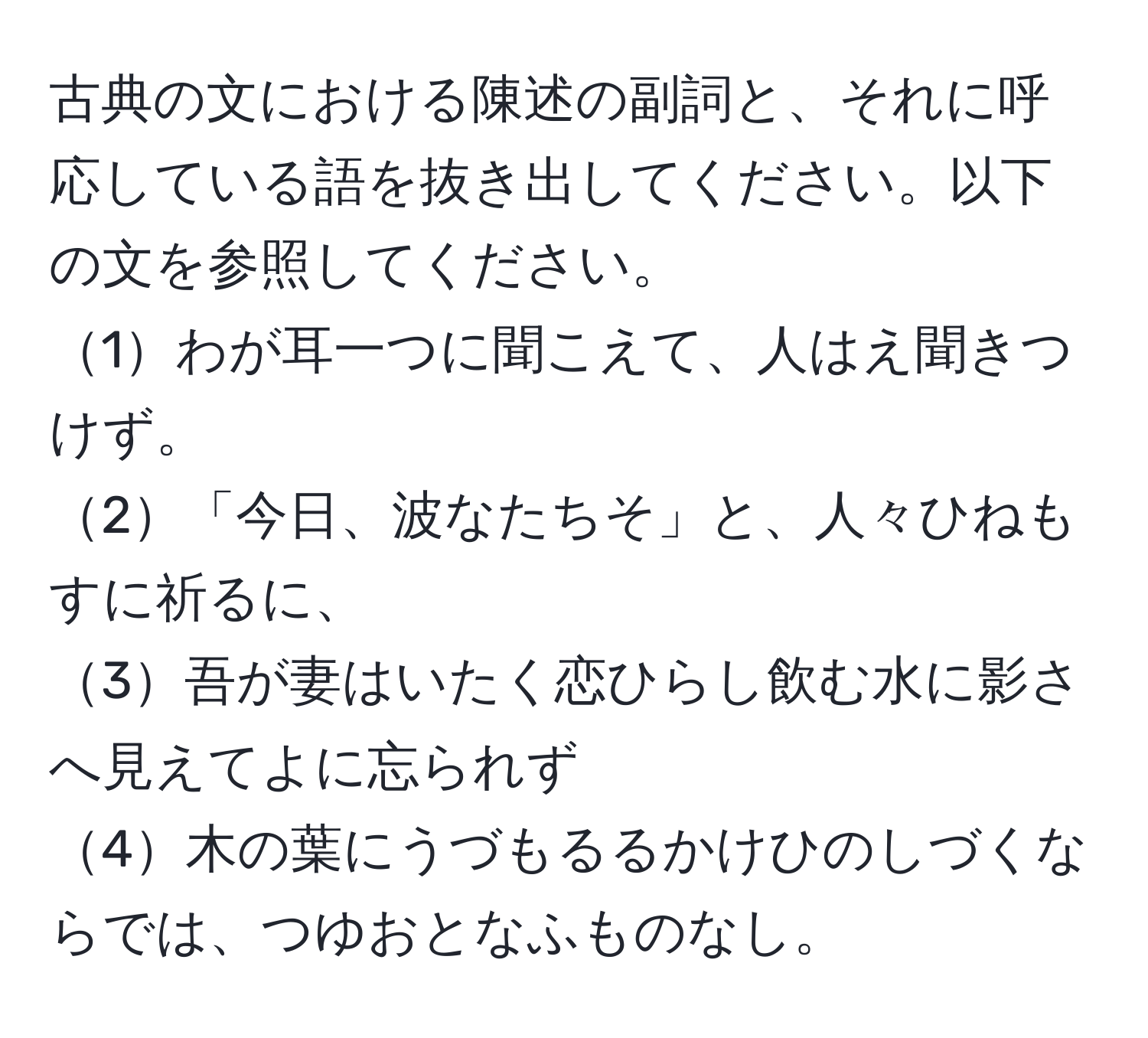 古典の文における陳述の副詞と、それに呼応している語を抜き出してください。以下の文を参照してください。  
1わが耳一つに聞こえて、人はえ聞きつけず。  
2「今日、波なたちそ」と、人々ひねもすに祈るに、  
3吾が妻はいたく恋ひらし飲む水に影さへ見えてよに忘られず  
4木の葉にうづもるるかけひのしづくならでは、つゆおとなふものなし。