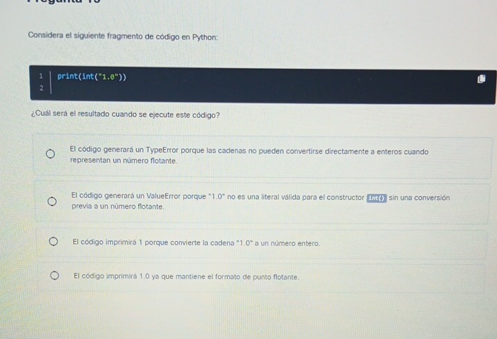 Considera el siguiente fragmento de código en Python:
1 print(int("1 -θ '' 
2
¿Cuál será el resultado cuando se ejecute este código?
El código generará un TypeError porque las cadenas no pueden convertirse directamente a enteros cuando
representan un número flotante.
El código generará un ValueError porque ' 1.0^n no es una literal válida para el constructor ante sin una conversión
previa a un número flotante.
El código imprimirá 1 porque convierte la cadena ' 1 0° a un número entero.
El código imprimirá 1.0 ya que mantiene el formato de punto flotante.