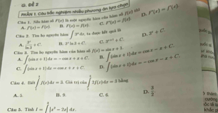 Đề 2
PHÂN 1. Câu trắc nghiệm nhiều phương ân lựa chọn
thì
Câu 1. Nếu hàm số F(x) là một nguyên hàm của hàm số f(x) D. F'(x)=f'(x).
A. f'(x)=F(x). B. F(x)=f(x). C. F'(x)=f(x). 
Câu 2. Tìm bọ nguyên hàm ∈t 3^xdx 2, ta được kết quả là 3^x+C. 
quốc gù
D.
A.  3^r/ln 3 +C. B. 3^xln 3+C. C. 3^(x+1)+C. 
Câu 3. Tìm họ nguyên hàm của hàm số f(x)=sin x+1. ∈t (sin x+1)dx=cos x-x+C. tuốc té
A. ∈t (sin x+1)dx=-cos x+x+C. B.
C. ∈t (sin x+1)dx=cos x+x+C. D. ∈t (sin x+1)dx=-cos x-x+C. 
yí khǎn
Nhà nuó
Câu 4. Biết ∈tlimits _1^(3f(x)dx=3 Giá trị củ a∈t _1^32f(x)dx=3 bàng
□)
D.  3/2 . 
5 thành
A. 5 B. 9. C. 6. cường
lốc tế là
Câu 5. Tính I=∈t^(3^3|x^2)-2x|dx. khắc p