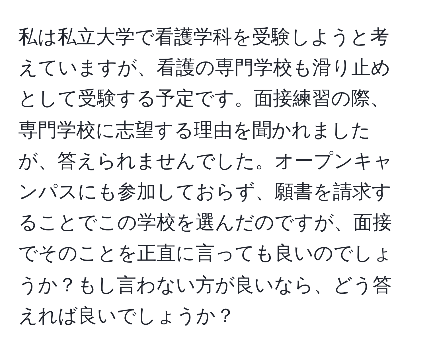 私は私立大学で看護学科を受験しようと考えていますが、看護の専門学校も滑り止めとして受験する予定です。面接練習の際、専門学校に志望する理由を聞かれましたが、答えられませんでした。オープンキャンパスにも参加しておらず、願書を請求することでこの学校を選んだのですが、面接でそのことを正直に言っても良いのでしょうか？もし言わない方が良いなら、どう答えれば良いでしょうか？