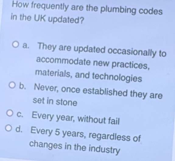 How frequently are the plumbing codes
in the UK updated?
a. They are updated occasionally to
accommodate new practices,
materials, and technologies
b. Never, once established they are
set in stone
c. Every year, without fail
d. Every 5 years, regardless of
changes in the industry