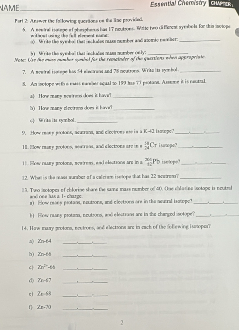 NAME_ Essential Chemistry CHAPTER 、 
Part 2: Answer the following questions on the line provided. 
6. A neutral isotope of phosphorus has 17 neutrons. Write two different symbols for this isotope 
without using the full element name: 
a) Write the symbol that includes mass number and atomic number:_ 
b) Write the symbol that includes mass number only:_ 
Note: Use the mass number symbol for the remainder of the questions when appropriate. 
7. A neutral isotope has 54 electrons and 78 neutrons. Write its symbol._ 
8. An isotope with a mass number equal to 199 has 77 protons. Assume it is neutral. 
a) How many neutrons does it have?_ 
b) How many electrons does it have?_ 
c) Write its symbol._ 
9. How many protons, neutrons, and electrons are in a K-42 isotope?_ 
_ 
_ 
10. How many protons, neutrons, and electrons are in a _(24)^(50)Cr isotope? _._ ,_ 
11. How many protons, neutrons, and electrons are in a _(82)^(204)Pb isotope?_ _,_ 
12. What is the mass number of a calcium isotope that has 22 neutrons?_ 
13. Two isotopes of chlorine share the same mass number of 40. One chlorine isotope is neutral 
and one has a 1 - charge. 
a) How many protons, neutrons, and electrons are in the neutral isotope? _._ 
_ 
b) How many protons, neutrons, and electrons are in the charged isotope?_ 
__ 
14. How many protons, neutrons, and electrons are in each of the following isotopes? 
a) Zn-64 _ 
_ 
_ 
b) Zn-66 _,_ 
_ 
c) Zn^(2+)-66 _ 
__, 
d) Zn-67 _ 
__, 
e) Zn-68 _,_ ,_
Zn-70 _,_ ,_ 
2