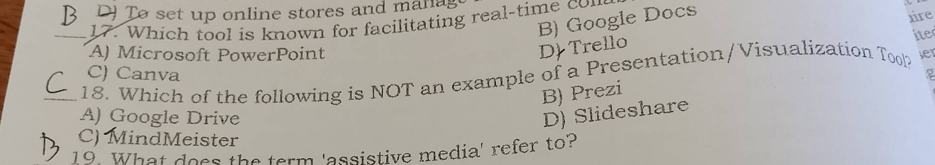 DJ Tø set up online stores and man ag
B) Google Docs
ire
17. Which tool is known for facilitating real-time con
A) Microsoft PowerPoint
D Trello
ite
C) Canva 2
_18. Which of the following is NOT an example of a Presentation/Visualization Tool? ser
B) Prezi
A) Google Drive
D) Slideshare
C) MindMeister
19. What does the term 'assistive media' refer to?
