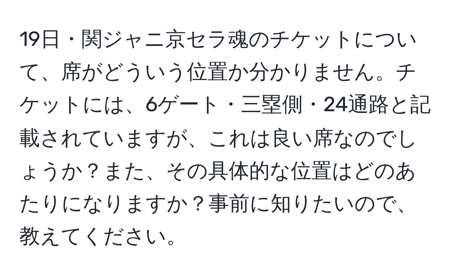 19日・関ジャニ京セラ魂のチケットについて、席がどういう位置か分かりません。チケットには、6ゲート・三塁側・24通路と記載されていますが、これは良い席なのでしょうか？また、その具体的な位置はどのあたりになりますか？事前に知りたいので、教えてください。