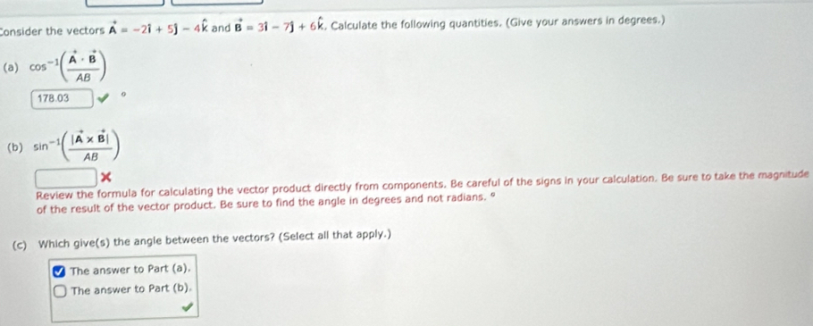 Consider the vectors vector A=-2hat i+5hat j-4hat k and vector B=3hat i-7hat j+6hat k. Calculate the following quantities. (Give your answers in degrees.) 
(a) cos^(-1)(frac vector A· vector BAB)
178.03
(b) sin^(-1)(frac |vector A* vector B|AB)
Review the formula for calculating the vector product directly from components. Be careful of the signs in your calculation. Be sure to take the magnitude 
of the result of the vector product. Be sure to find the angle in degrees and not radians. " 
(c) Which give(s) the angle between the vectors? (Select all that apply.) 
The answer to Part (a). 
The answer to Part (b).