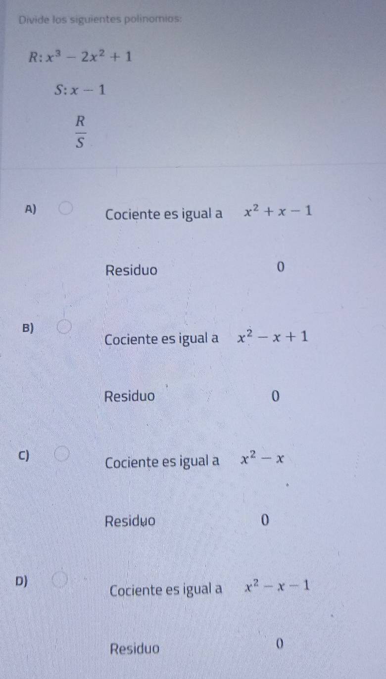 Divide los siguientes polinomios:
R: x^3-2x^2+1
S:x-1
 R/S 
A)
Cociente es igual a x^2+x-1
Residuo
0
B)
Cociente es igual a x^2-x+1
Residuo 0
C)
Cociente es igual a x^2-x
Residuo 0
D)
Cociente es igual a x^2-x-1
Residuo