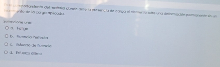 incremento de la carga aplicada. Es el comportamiento del material donde ante la presencia de carga el elemento sufre una deformación permanente sin un
Seleccione una:
a. Fatiga
b. Fluencia Perfecta
c. Esfuerzo de fluencia
d. Esfuerzo último