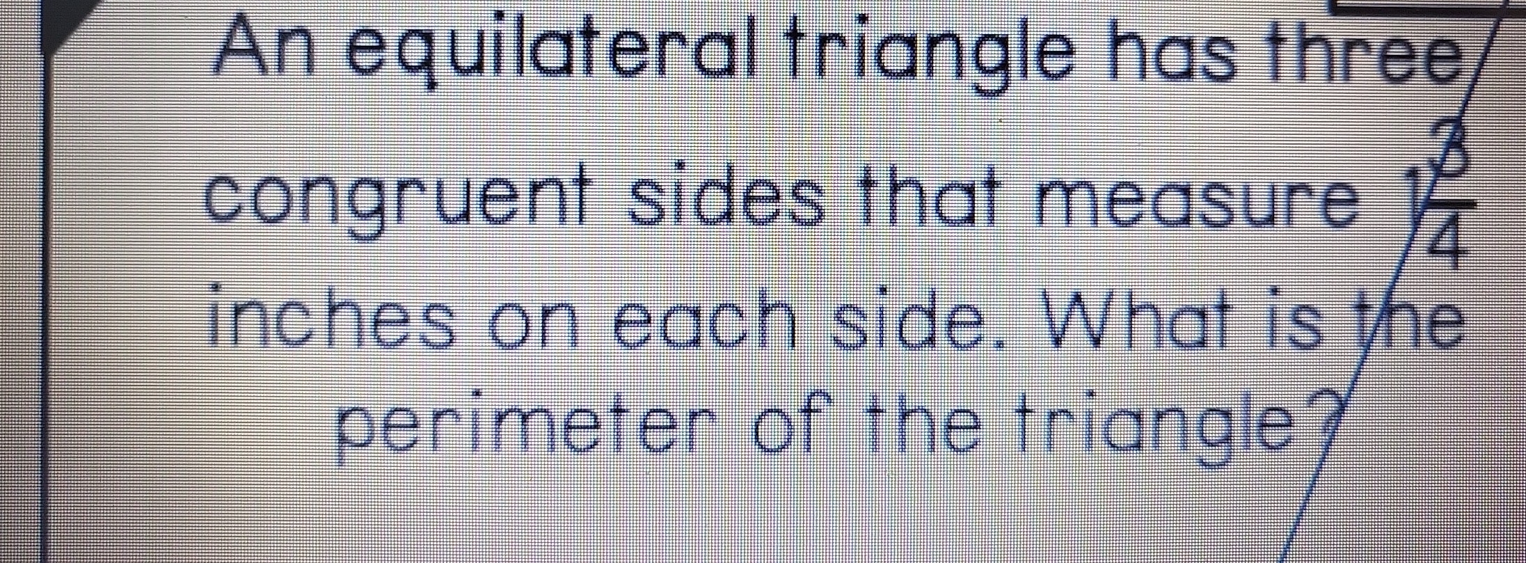 An equilateral triangle has three 
congruent sides that measure  3/4 
inches on each side. What is the 
perimeter of the triangle?