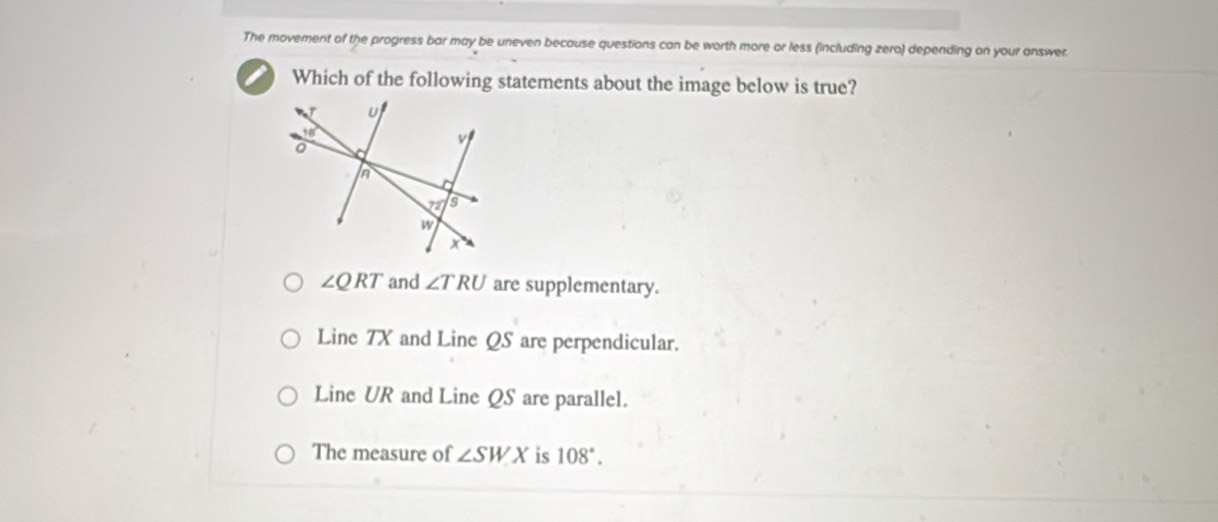 The movement of the progress bar may be uneven because questions can be worth more or less (including zero) depending on your answer
Which of the following statements about the image below is true?
∠ QRT and ∠ TRU are supplementary.
Line 7X and Line QS are perpendicular.
Line UR and Line QS are parallel.
The measure of ∠ SWX is 108°.