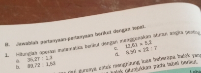 aturan angka penting
B. Jawablah pertanyaan-pertanyaan berikut dengan tepat.
C.
1 Hitunglah operasi matematika berikut dengan n 12, 61* 5, 2
a. 35, 27:1, 3 d. 8,50* 22:7
dari gurunya untuk menghitung luas beberapa balok yan 
b. 89, 72 : 1, 53
haink ditunjukkan pada tabel berikut.