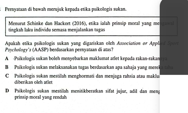 Pernyataan di bawah merujuk kepada etika psikologis sukan.
Menurut Schinke dan Hackort (2016), etika ialah prinsip moral yang mengawal
tingkah laku individu semasa menjalankan tugas
Apakah etika psikologis sukan yang digariskan oleh Association or Applied Sport
Psychology's (AASP) berdasarkan pernyataan di atas?
A -Psikologis sukan boleh menyebarkan maklumat atlet kepada rakan-rakannya
B Psikologis sukan melaksanakan tugas berdasarkan apa sahaja yang mereka tahu
C Psikologis sukan mestilah menghormati dan menjaga rahsia atau maklun
diberikan oleh atlet
D Psikologis sukan mestilah menitikberatkan sifat jujur, adil dan meng
prinsip moral yang rendah