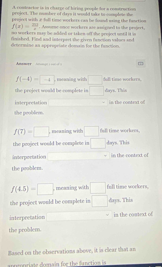 A contractor is in charge of hiring people for a construction
project. The number of days it would take to complete the
project with æ full time workers can be found using the function
f(x)= 252/x . Assume once workers are assigned to the project,
no workers may be added or taken off the project until it is
finished. Find and interpret the given function values and
determine an appropriate domain for the function.
Answer Attempt 1 out of 2
f(-4)= -4 , meaning with full time workers,
the project would be complete in days. This
interpretation in the context of
the problem.
f(7)=□ , meaning with / full time workers,
the project would be complete in days. This
interpretation in the context of
the problem.
f(4.5)=□ , meaning with □ full time workers,
the project would be complete in □ days. This
interpretation in the context of
the problem.
Based on the observations above, it is clear that an
anpropriate domain for the function is