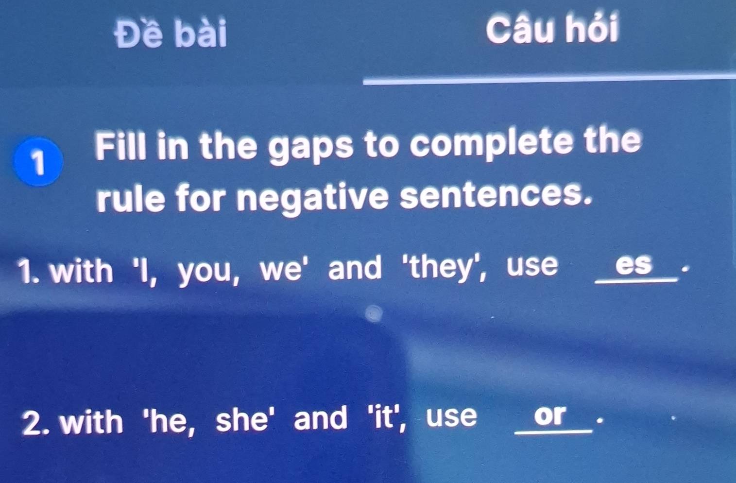 Đề bài Câu hỏi 
1 Fill in the gaps to complete the 
rule for negative sentences. 
1. with 'I, you, we' and 'they', use 
es . 
2. with 'he, she' and 'it', use or _.