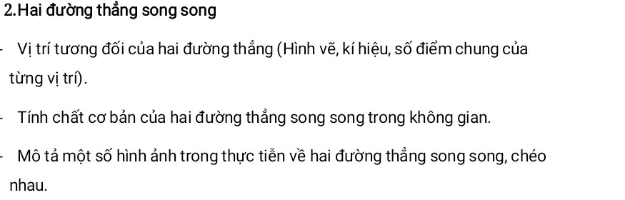 Hai đường thẳng song song 
Vị trí tương đối của hai đường thẳng (Hình vẽ, kí hiệu, số điểm chung của 
từng vị trí). 
Tính chất cơ bản của hai đường thẳng song song trong không gian. 
Mô tả một số hình ảnh trong thực tiễn về hai đường thẳng song song, chéo 
nhau.