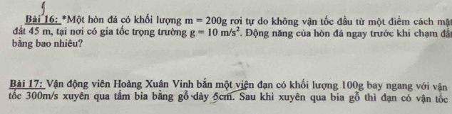 Một hòn đá có khổi lượng m=200g rợi tự do không vận tốc đầu từ một điểm cách mặt 
dất 45 m, tại nơi có gia tốc trọng trường g=10m/s^2 * Động năng của hòn đá ngay trước khi chạm đất 
bằng bao nhiêu? 
Bài 17: Vận động viên Hoàng Xuân Vinh bắn một viện đạn có khối lượng 100g bay ngang với vận 
tốc 300m/s xuyên qua tầm bia bằng gỗ dày 5cm. Sau khi xuyên qua bia gỗ thì đạn có vận tốc