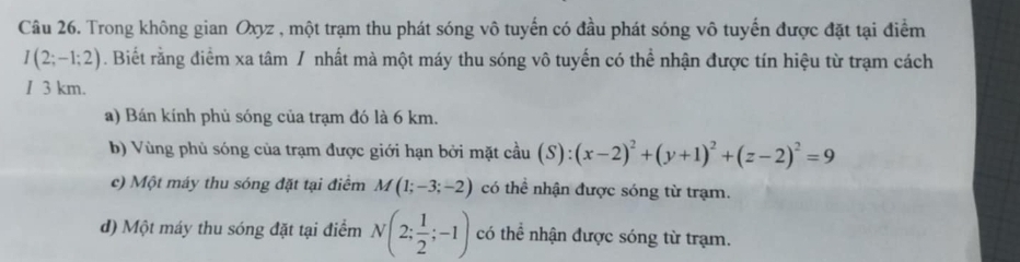 Trong không gian Oxyz , một trạm thu phát sóng vô tuyến có đầu phát sóng vô tuyến được đặt tại điểm
I(2;-1;2). Biết rằng điểm xa tâm / nhất mà một máy thu sóng vô tuyến có thể nhận được tín hiệu từ trạm cách
1 3 km.
a) Bán kính phủ sóng của trạm đó là 6 km.
b) Vùng phủ sóng của trạm được giới hạn bởi mặt cầu (S):(x-2)^2+(y+1)^2+(z-2)^2=9
c) Một máy thu sóng đặt tại điểm M(1;-3;-2) có thể nhận được sóng từ trạm.
d) Một máy thu sóng đặt tại điểm N(2; 1/2 ;-1) có thể nhận được sóng từ trạm.