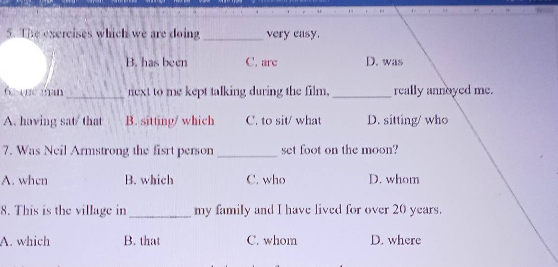 The exercises which we are doing_ very easy.
B. has been C. are D. was
6 qn man_ next to me kept talking during the film, _really annoyed me.
A. having sat/ that B. sitting/ which C. to sit/ what D. sitting/ who
7. Was Neil Armstrong the fisrt person _set foot on the moon?
A. when B. which C. who D. whom
8. This is the village in _my family and I have lived for over 20 years.
A. which B. that C. whom D. where